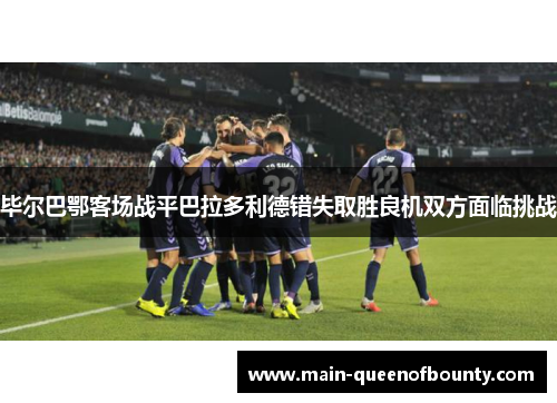 毕尔巴鄂客场战平巴拉多利德错失取胜良机双方面临挑战
