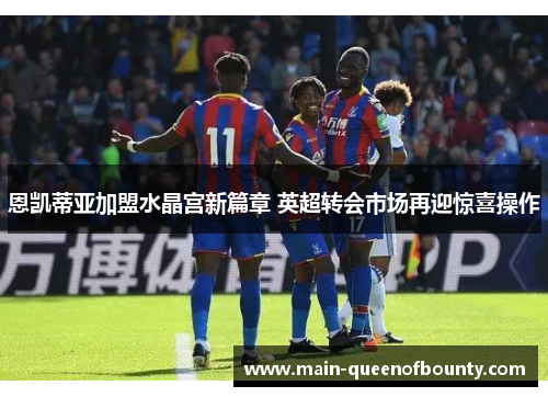 恩凯蒂亚加盟水晶宫新篇章 英超转会市场再迎惊喜操作 恩凯蒂亚加盟水晶宫新篇章 英超转会市场再迎惊喜操作