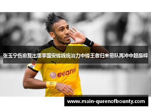 张玉宁伤愈复出重掌国安锋线统治力中锋王者归来带队再冲中超巅峰 张玉宁伤愈复出重掌国安锋线统治力中锋王者归来带队再冲中超巅峰